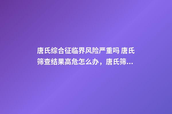 唐氏综合征临界风险严重吗 唐氏筛查结果高危怎么办，唐氏筛查结果不可信!排除高风险-第1张-观点-玄机派